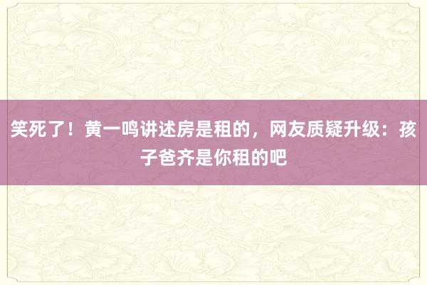 笑死了！黄一鸣讲述房是租的，网友质疑升级：孩子爸齐是你租的吧