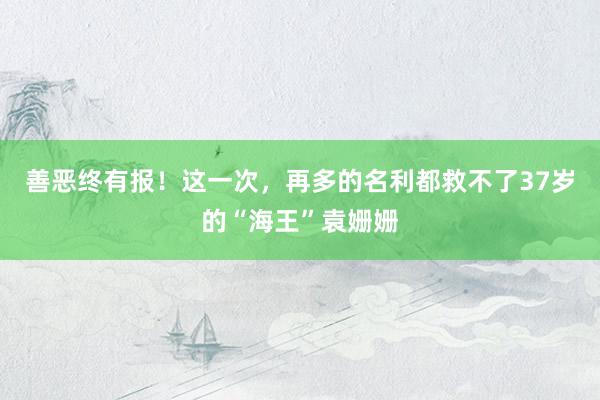 善恶终有报！这一次，再多的名利都救不了37岁的“海王”袁姗姗