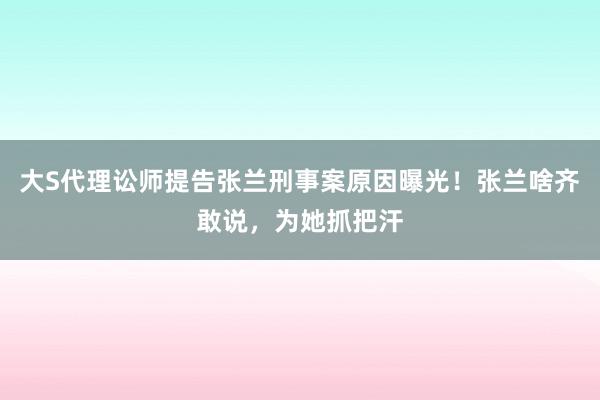 大S代理讼师提告张兰刑事案原因曝光！张兰啥齐敢说，为她抓把汗