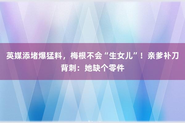 英媒添堵爆猛料，梅根不会“生女儿”！亲爹补刀背刺：她缺个零件