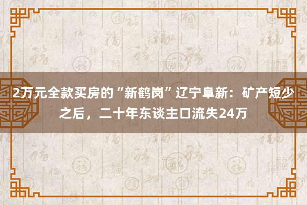 2万元全款买房的“新鹤岗”辽宁阜新：矿产短少之后，二十年东谈主口流失24万