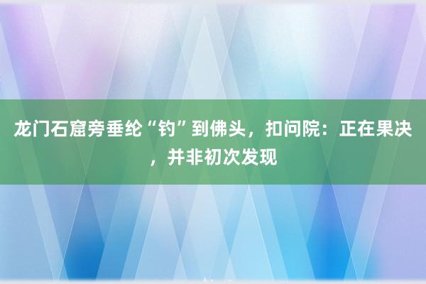 龙门石窟旁垂纶“钓”到佛头，扣问院：正在果决，并非初次发现