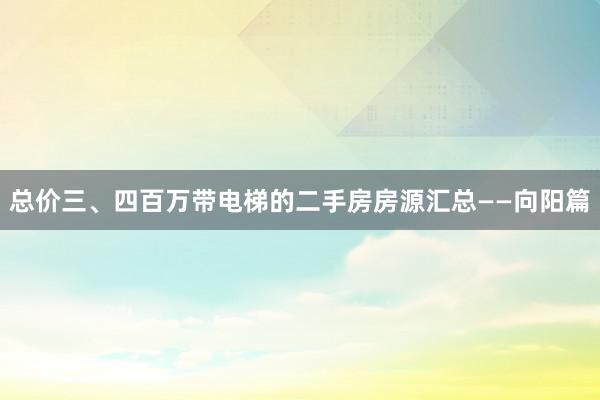 总价三、四百万带电梯的二手房房源汇总——向阳篇