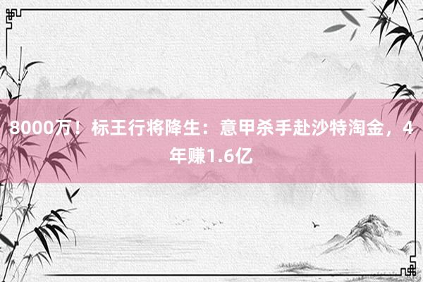 8000万！标王行将降生：意甲杀手赴沙特淘金，4年赚1.6亿