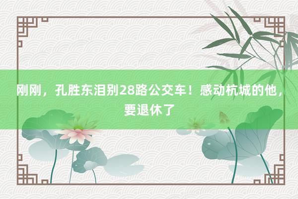 刚刚，孔胜东泪别28路公交车！感动杭城的他，要退休了