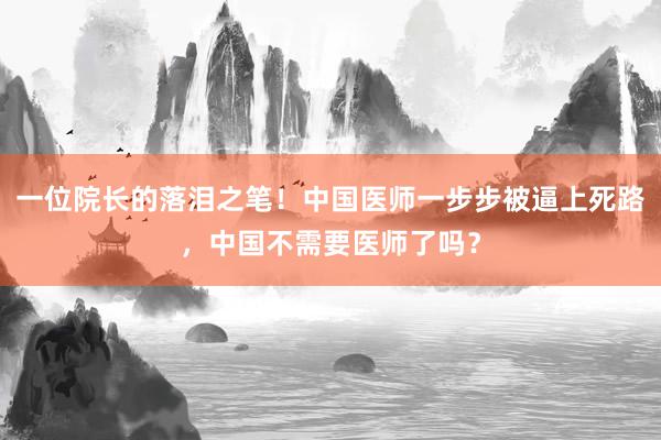 一位院长的落泪之笔！中国医师一步步被逼上死路，中国不需要医师了吗？