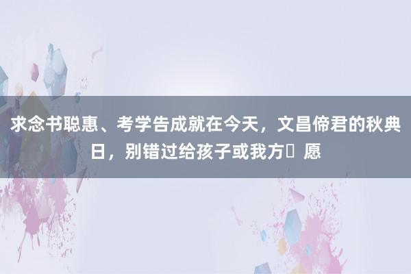 求念书聪惠、考学告成就在今天，文昌偙君的秋典日，别错过给孩子或我方祈愿