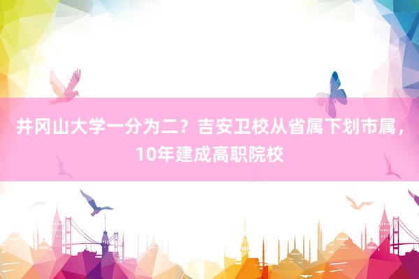 井冈山大学一分为二？吉安卫校从省属下划市属，10年建成高职院校