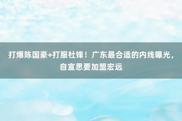 打爆陈国豪+打服杜锋！广东最合适的内线曝光，自宣思要加盟宏远