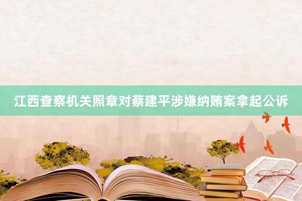 江西查察机关照章对蔡建平涉嫌纳贿案拿起公诉