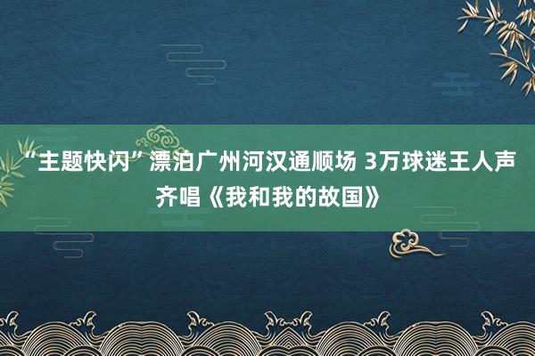 “主题快闪”漂泊广州河汉通顺场 3万球迷王人声齐唱《我和我的故国》