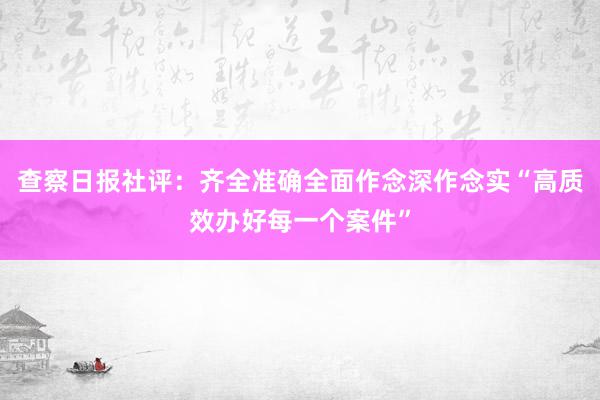 查察日报社评：齐全准确全面作念深作念实“高质效办好每一个案件”