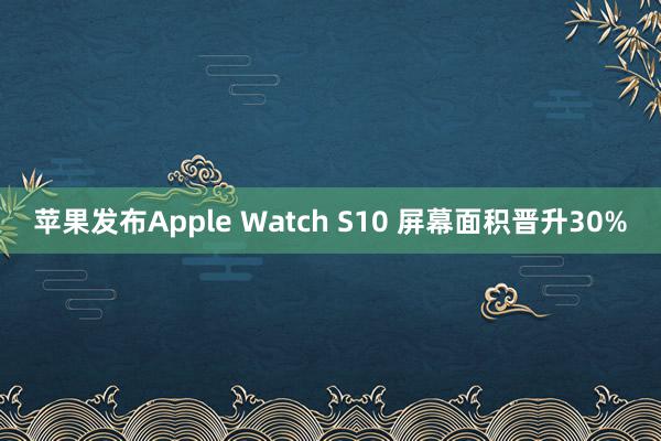 苹果发布Apple Watch S10 屏幕面积晋升30%