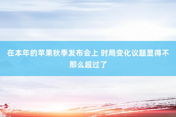 在本年的苹果秋季发布会上 时局变化议题显得不那么超过了