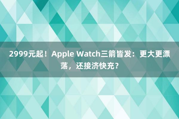 2999元起！Apple Watch三箭皆发：更大更漂荡，还接济快充？