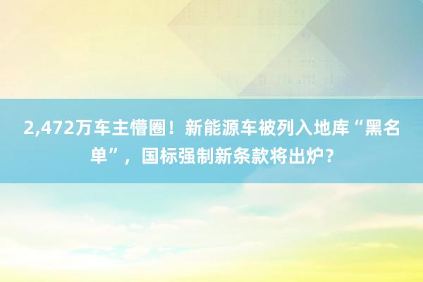 2,472万车主懵圈！新能源车被列入地库“黑名单”，国标强制新条款将出炉？