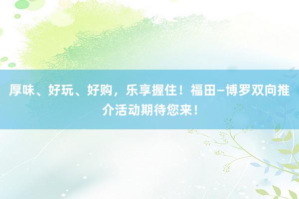 厚味、好玩、好购，乐享握住！福田—博罗双向推介活动期待您来！