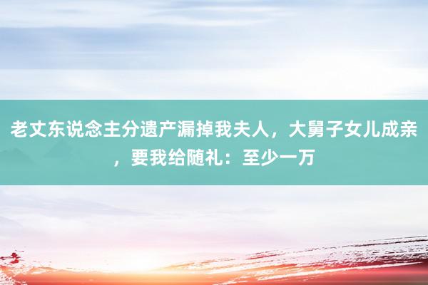 老丈东说念主分遗产漏掉我夫人，大舅子女儿成亲，要我给随礼：至少一万