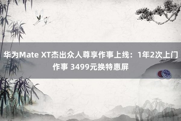 华为Mate XT杰出众人尊享作事上线：1年2次上门作事 3499元换特惠屏