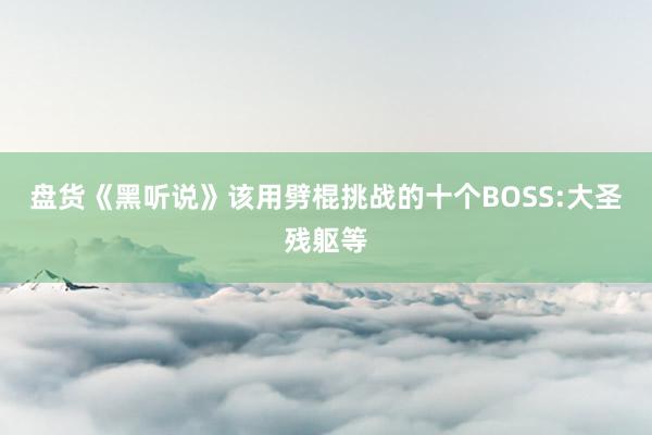 盘货《黑听说》该用劈棍挑战的十个BOSS:大圣残躯等