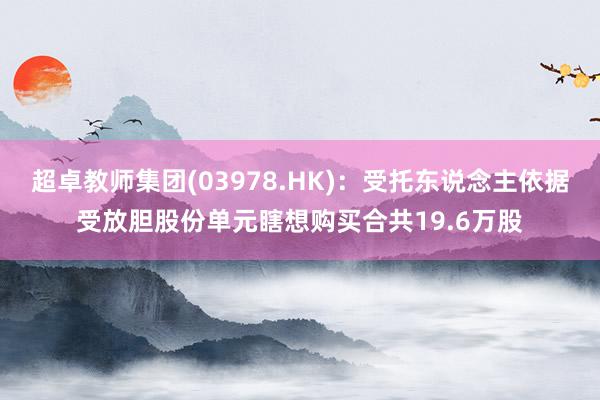 超卓教师集团(03978.HK)：受托东说念主依据受放胆股份单元瞎想购买合共19.6万股