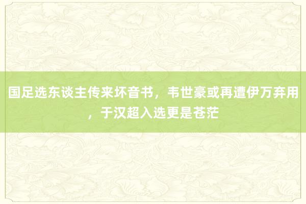 国足选东谈主传来坏音书，韦世豪或再遭伊万弃用，于汉超入选更是苍茫