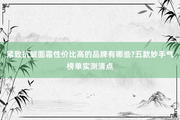 紧致抗皱面霜性价比高的品牌有哪些?五款妙手气榜单实测清点