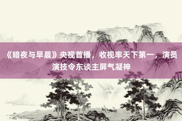 《暗夜与早晨》央视首播，收视率天下第一，演员演技令东谈主屏气凝神