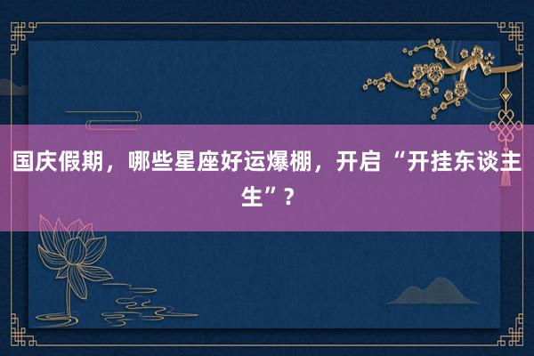 国庆假期，哪些星座好运爆棚，开启 “开挂东谈主生”？