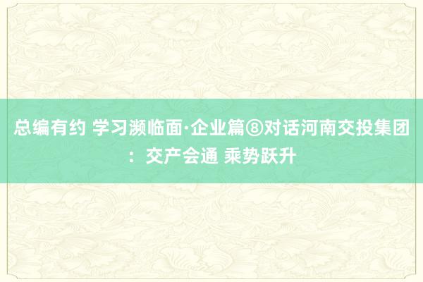 总编有约 学习濒临面·企业篇⑧对话河南交投集团：交产会通 乘势跃升