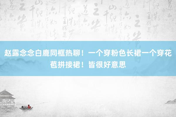 赵露念念白鹿同框热聊！一个穿粉色长裙一个穿花苞拼接裙！皆很好意思