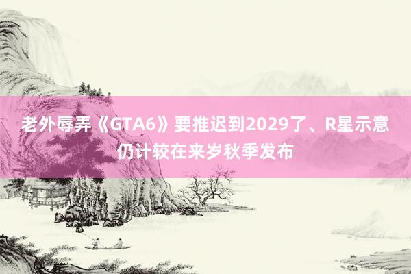 老外辱弄《GTA6》要推迟到2029了、R星示意仍计较在来岁秋季发布