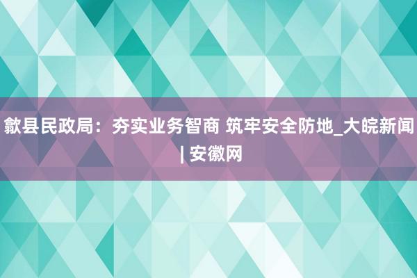 歙县民政局：夯实业务智商 筑牢安全防地_大皖新闻 | 安徽网