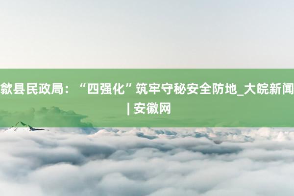 歙县民政局：“四强化”筑牢守秘安全防地_大皖新闻 | 安徽网