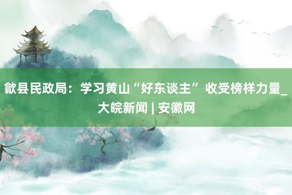 歙县民政局：学习黄山“好东谈主” 收受榜样力量_大皖新闻 | 安徽网