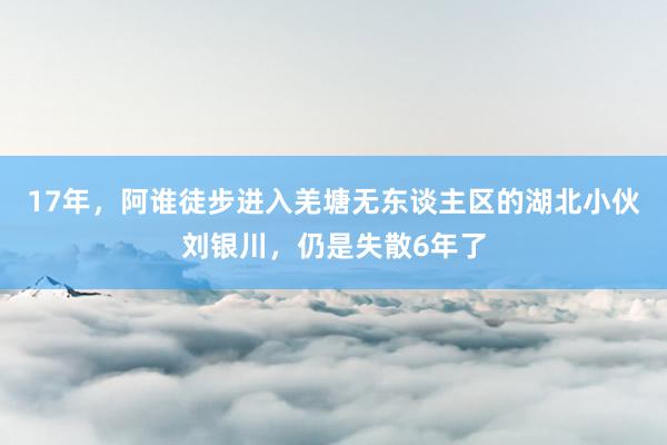 17年，阿谁徒步进入羌塘无东谈主区的湖北小伙刘银川，仍是失散6年了